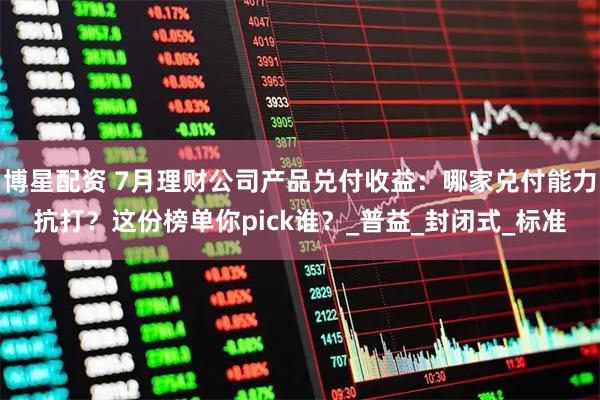 博星配资 7月理财公司产品兑付收益：哪家兑付能力抗打？这份榜单你pick谁？_普益_封闭式_标准
