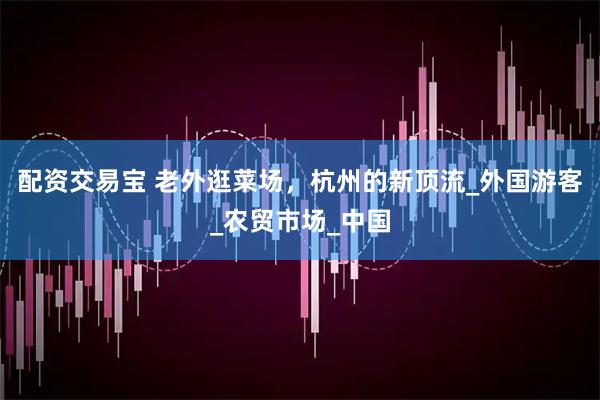 配资交易宝 老外逛菜场，杭州的新顶流_外国游客_农贸市场_中国