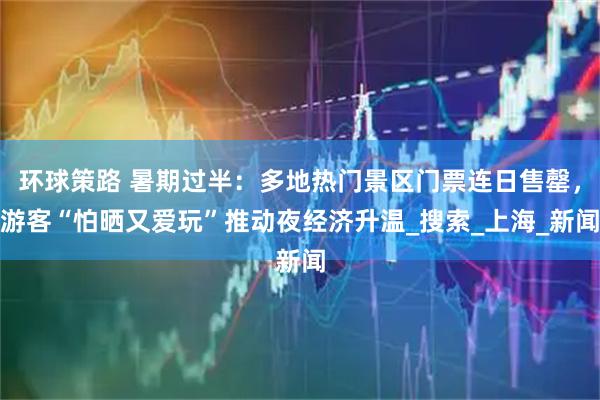环球策路 暑期过半：多地热门景区门票连日售罄，游客“怕晒又爱玩”推动夜经济升温_搜索_上海_新闻