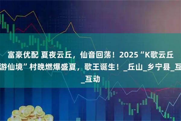 富豪优配 夏夜云丘，仙音回荡！2025“K歌云丘唱游仙境”村晚燃爆盛夏，歌王诞生！_丘山_乡宁县_互动