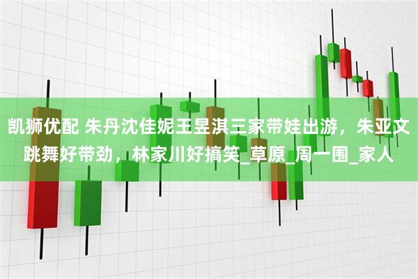 凯狮优配 朱丹沈佳妮王昱淇三家带娃出游，朱亚文跳舞好带劲，林家川好搞笑_草原_周一围_家人