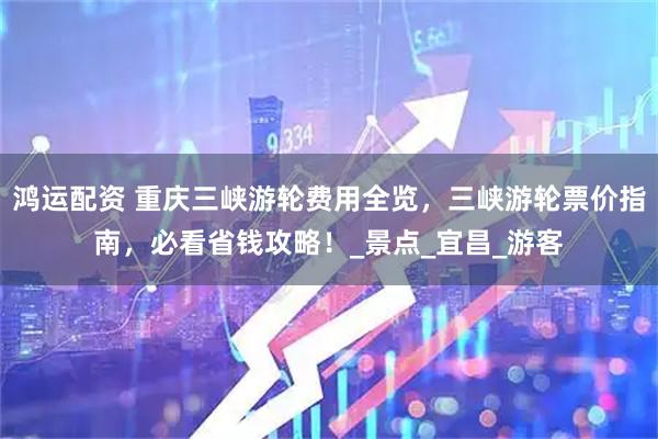鸿运配资 重庆三峡游轮费用全览，三峡游轮票价指南，必看省钱攻略！_景点_宜昌_游客