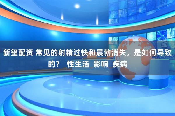 新玺配资 常见的射精过快和晨勃消失，是如何导致的？_性生活_影响_疾病