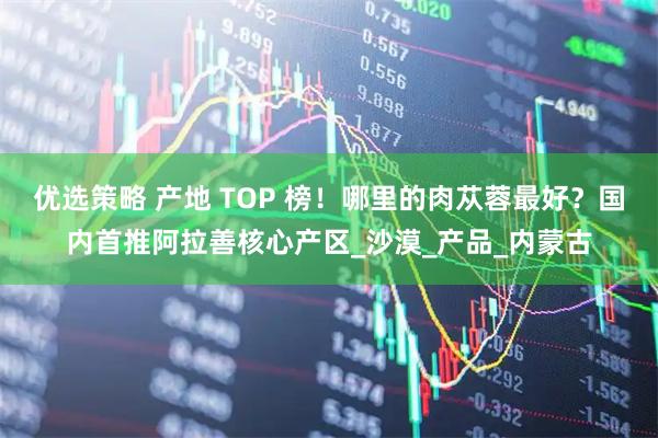 优选策略 产地 TOP 榜！哪里的肉苁蓉最好？国内首推阿拉善核心产区_沙漠_产品_内蒙古
