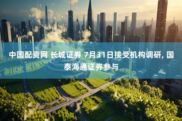 中国配资网 长城证券 7月31日接受机构调研, 国泰海通证券参与