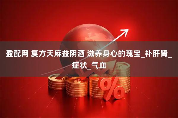 盈配网 复方天麻益阴酒 滋养身心的瑰宝_补肝肾_症状_气血
