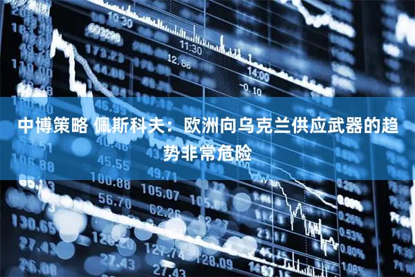 中博策略 佩斯科夫：欧洲向乌克兰供应武器的趋势非常危险