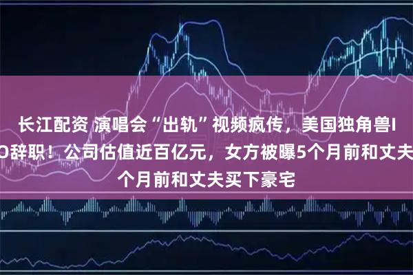 长江配资 演唱会“出轨”视频疯传，美国独角兽IT公司CEO辞职！公司估值近百亿元，女方被曝5个月前和丈夫买下豪宅