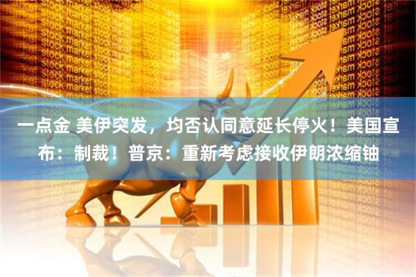 一点金 美伊突发，均否认同意延长停火！美国宣布：制裁！普京：重新考虑接收伊朗浓缩铀