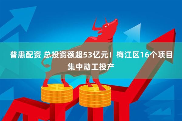 普患配资 总投资额超53亿元！梅江区16个项目集中动工投产