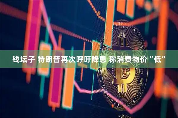 钱坛子 特朗普再次呼吁降息 称消费物价“低”