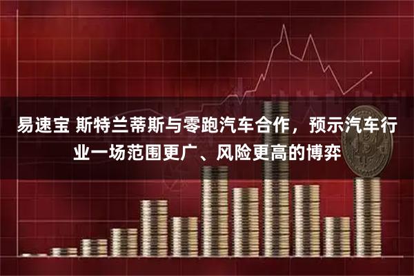 易速宝 斯特兰蒂斯与零跑汽车合作，预示汽车行业一场范围更广、风险更高的博弈