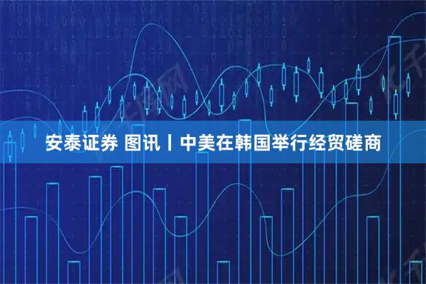 安泰证券 图讯丨中美在韩国举行经贸磋商