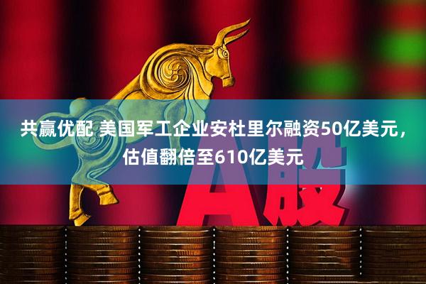 共赢优配 美国军工企业安杜里尔融资50亿美元，估值翻倍至610亿美元