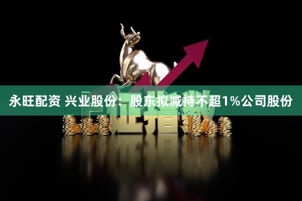 永旺配资 兴业股份：股东拟减持不超1%公司股份