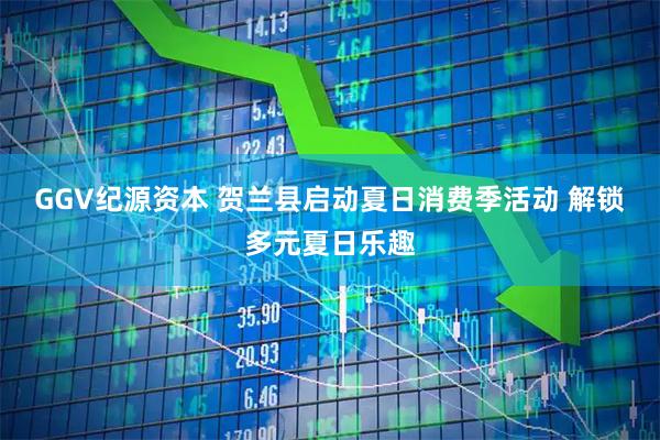 GGV纪源资本 贺兰县启动夏日消费季活动 解锁多元夏日乐趣