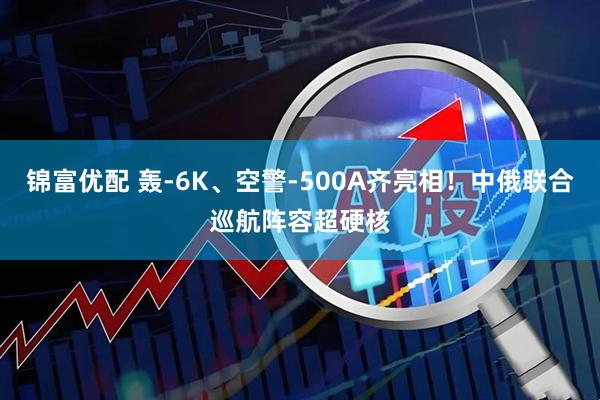 锦富优配 轰-6K、空警-500A齐亮相！中俄联合巡航阵容超硬核