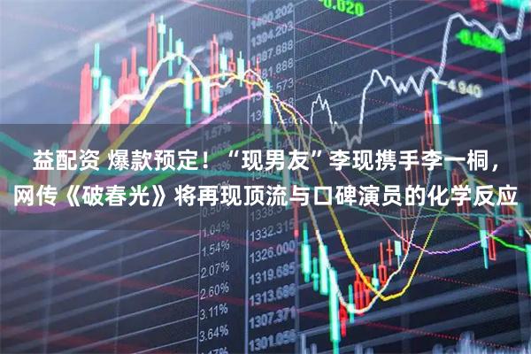 益配资 爆款预定！“现男友”李现携手李一桐，网传《破春光》将再现顶流与口碑演员的化学反应