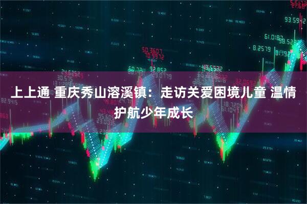上上通 重庆秀山溶溪镇：走访关爱困境儿童 温情护航少年成长