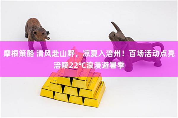 摩根策酪 清风赴山野，凉夏入涪州！百场活动点亮涪陵22℃浪漫避暑季
