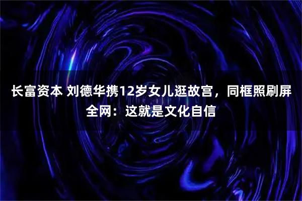 长富资本 刘德华携12岁女儿逛故宫，同框照刷屏全网：这就是文化自信