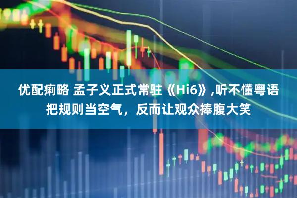 优配痢略 孟子义正式常驻《Hi6》,听不懂粤语把规则当空气，反而让观众捧腹大笑