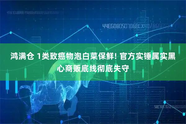 鸿满仓 1类致癌物泡白菜保鲜! 官方实锤属实黑心商贩底线彻底失守