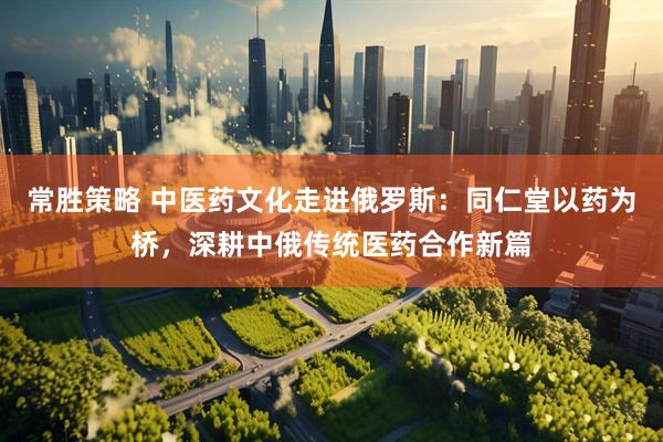 常胜策略 中医药文化走进俄罗斯：同仁堂以药为桥，深耕中俄传统医药合作新篇
